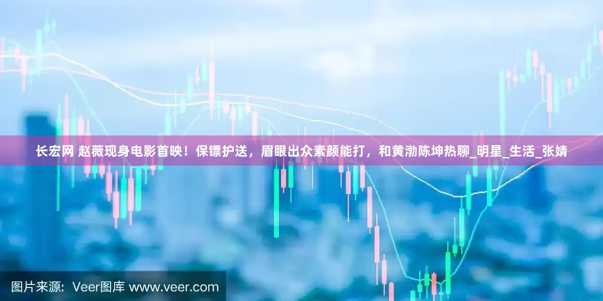 长宏网 赵薇现身电影首映！保镖护送，眉眼出众素颜能打，和黄渤陈坤热聊_明星_生活_张婧