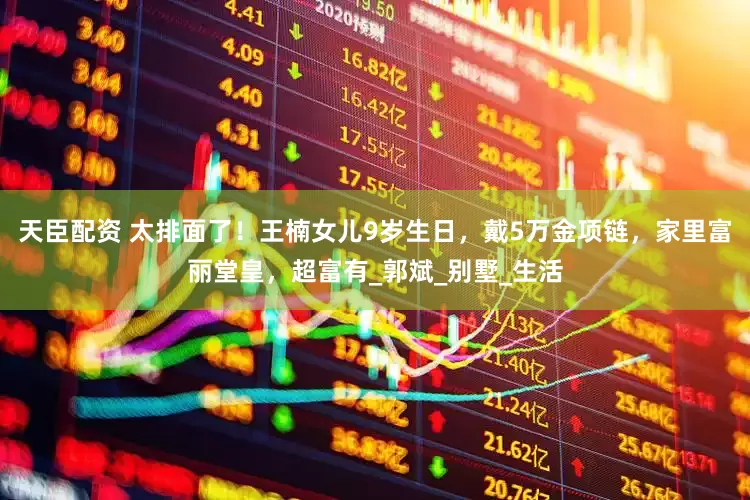 天臣配资 太排面了！王楠女儿9岁生日，戴5万金项链，家里富丽堂皇，超富有_郭斌_别墅_生活
