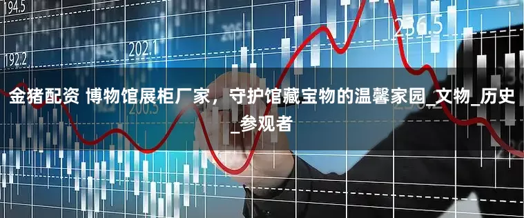 金猪配资 博物馆展柜厂家，守护馆藏宝物的温馨家园_文物_历史_参观者