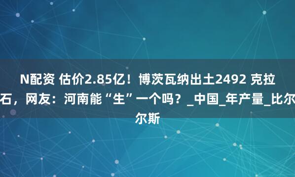 N配资 估价2.85亿！博茨瓦纳出土2492 克拉钻石，网友：河南能“生”一个吗？_中国_年产量_比尔斯