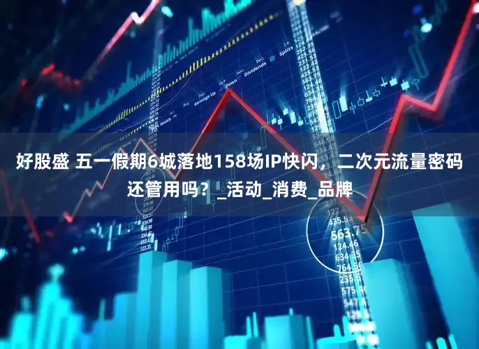 好股盛 五一假期6城落地158场IP快闪，二次元流量密码还管用吗？_活动_消费_品牌