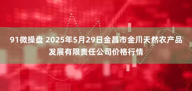 91微操盘 2025年5月29日金昌市金川天然农产品发展有限责任公司价格行情
