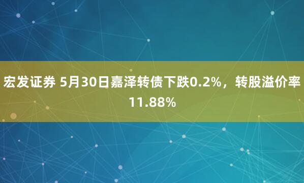 宏发证券 5月30日嘉泽转债下跌0.2%，转股溢价率11.88%