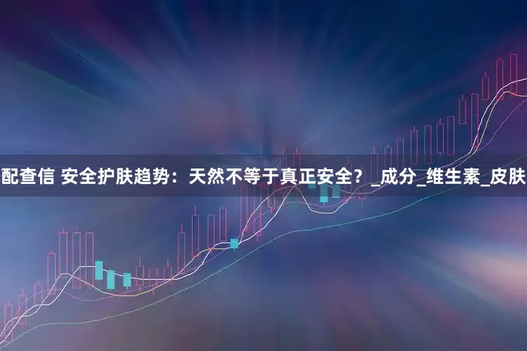 配查信 安全护肤趋势：天然不等于真正安全？_成分_维生素_皮肤