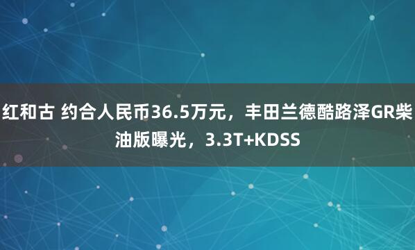 红和古 约合人民币36.5万元，丰田兰德酷路泽GR柴油版曝光，3.3T+KDSS