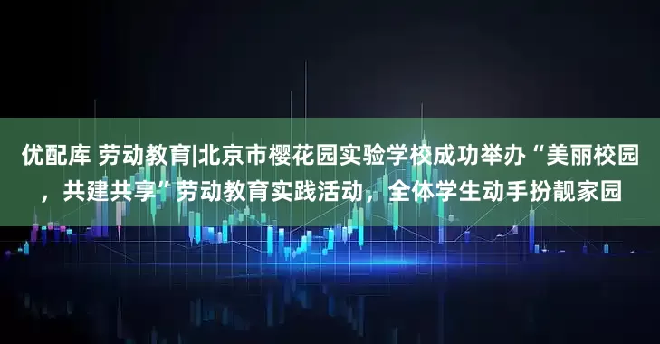 优配库 劳动教育|北京市樱花园实验学校成功举办“美丽校园，共建共享”劳动教育实践活动，全体学生动手扮靓家园