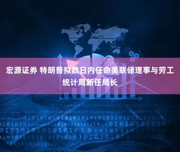 宏源证券 特朗普拟数日内任命美联储理事与劳工统计局新任局长