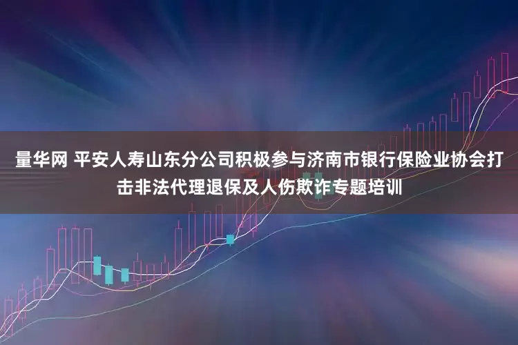量华网 平安人寿山东分公司积极参与济南市银行保险业协会打击非法代理退保及人伤欺诈专题培训