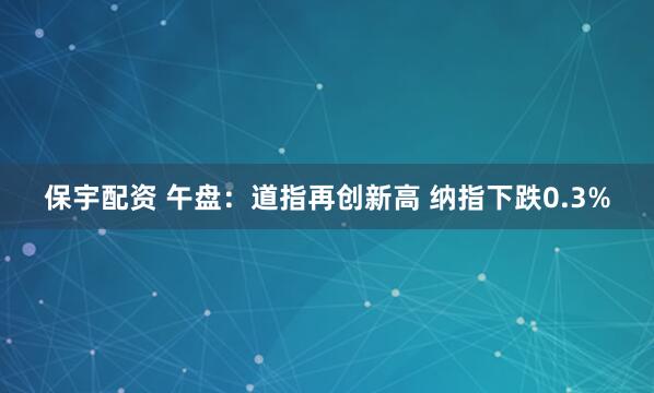 保宇配资 午盘：道指再创新高 纳指下跌0.3%