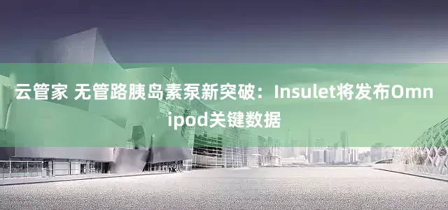 云管家 无管路胰岛素泵新突破：Insulet将发布Omnipod关键数据