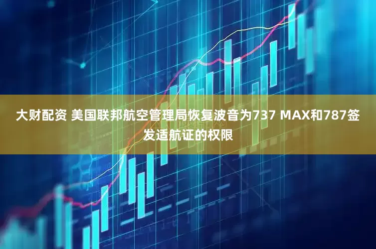 大财配资 美国联邦航空管理局恢复波音为737 MAX和787签发适航证的权限