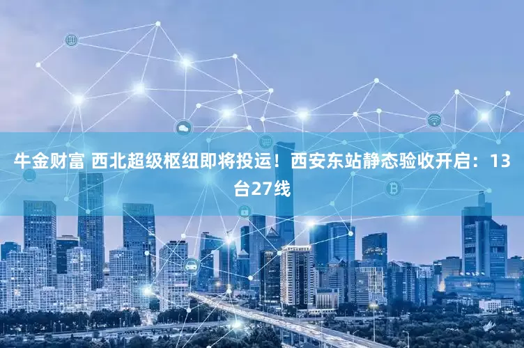 牛金财富 西北超级枢纽即将投运！西安东站静态验收开启：13台27线
